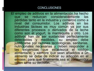 CONCLUSIONES
El empleo de aditivos en la alimentación ha hecho
que se reduzcan considerablemente las
pérdidas tanto en la industria y comercio como a
nivel del consumidor. Los aditivos en las
industrias lácteas es muy común ya por sus
diferentes procesos o derivados de la leche
como son el yogurt, la mantequilla y otro. Los
aditivos han de ser sustancias perfectamente
detectables y medibles, su empleo debe
justificarse por razones tecnológicas, sanitarias,
nutricionales necesarias y deben responder a
las exigencias que establezca el código
alimentario, y siempre que sean añadidos a un
alimento se debe de indicar su adicción en el
envase, para que finalmente sea el consumidor
quien tome su decisión.
 