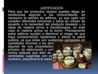 JUSTIFICACION
Para que los productos lácteos puedan llegar en
condiciones seguras a los consumidores, es
necesario la adición de aditivos, ya que cada uno
cumplen diferentes funciones y estos se utilizan de
acuerdo a la necesidad del producto deseado y la
clase de materia prima a transformarse, en este
caso la materia prima es la leche. Precisamente
estos aditivos ayudan a disminuir el riesgo de que
haya contaminación bacteriana y afecte la salud
publica, ya que estas son sustancias agregadas en
cantidades mínimas a los alimentos, para modificar
algunas de sus propiedades y para mejorar su
proceso de elaboración y conservación. Pero si la
norma estipula que esto de debe manejar en las
cantidades sugeridas con exactitud ,porque de lo
contrario, perjudicaría la salud del consumidor
 