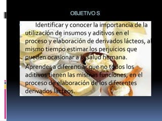 OBJETIVO S
 Identificar y conocer la importancia de la
utilización de insumos y aditivos en el
proceso y elaboración de derivados lácteos, al
mismo tiempo estimar los perjuicios que
pueden ocasionar a la salud humana.
 Aprender a diferenciar que no todos los
aditivos tienen las mismas funciones, en el
proceso de elaboración de los diferentes
derivados lácteos.
 