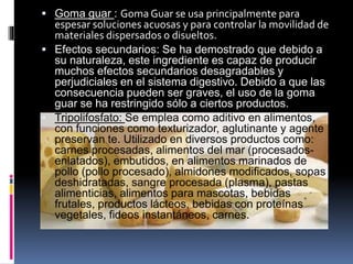  Goma guar : Goma Guar se usa principalmente para
espesar soluciones acuosas y para controlar la movilidad de
materiales dispersados o disueltos.
 Efectos secundarios: Se ha demostrado que debido a
su naturaleza, este ingrediente es capaz de producir
muchos efectos secundarios desagradables y
perjudiciales en el sistema digestivo. Debido a que las
consecuencia pueden ser graves, el uso de la goma
guar se ha restringido sólo a ciertos productos.
 Tripolifosfato: Se emplea como aditivo en alimentos,
con funciones como texturizador, aglutinante y agente
preservan te. Utilizado en diversos productos como:
carnes procesadas, alimentos del mar (procesados-
enlatados), embutidos, en alimentos marinados de
pollo (pollo procesado), almidones modificados, sopas
deshidratadas, sangre procesada (plasma), pastas
alimenticias, alimentos para mascotas, bebidas
frutales, productos lácteos, bebidas con proteínas
vegetales, fideos instantáneos, carnes.
 
