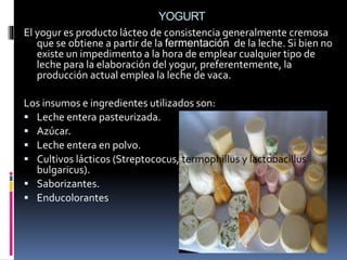 YOGURT
El yogur es producto lácteo de consistencia generalmente cremosa
que se obtiene a partir de la fermentación de la leche. Si bien no
existe un impedimento a la hora de emplear cualquier tipo de
leche para la elaboración del yogur, preferentemente, la
producción actual emplea la leche de vaca.
Los insumos e ingredientes utilizados son:
 Leche entera pasteurizada.
 Azúcar.
 Leche entera en polvo.
 Cultivos lácticos (Streptococus, termophillus y lactobacillus
bulgaricus).
 Saborizantes.
 Enducolorantes
 
