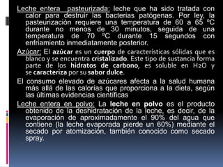 Leche entera pasteurizada: leche que ha sido tratada con
calor para destruir las bacterias patógenas. Por ley, la
pasteurización requiere una temperatura de 60 a 65 ºC
durante no menos de 30 minutos, seguida de una
temperatura de 70 ºC durante 15 segundos con
enfriamiento inmediatamente posterior.
Azúcar: El azúcar es un cuerpo de características sólidas que es
blanco y se encuentra cristalizado. Este tipo de sustancia forma
parte de los hidratos de carbono, es soluble en H2O y
se caracteriza por su sabor dulce.
El consumo elevado de azúcares afecta a la salud humana
más allá de las calorías que proporciona a la dieta, según
las últimas evidencias científicas
Leche entera en polvo: La leche en polvo es el producto
obtenido de la deshidratación de la leche, es decir, de la
evaporación de aproximadamente el 90% del agua que
contiene (la leche evaporada pierde un 60%) mediante el
secado por atomización, también conocido como secado
spray.
 