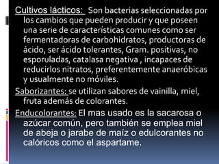 Cultivos lácticos: Son bacterias seleccionadas por
los cambios que pueden producir y que poseen
una serie de características comunes como ser
fermentadoras de carbohidratos, productoras de
ácido, ser ácido tolerantes, Gram. positivas, no
esporuladas, catalasa negativa , incapaces de
reducirlos nitratos, preferentemente anaeróbicas
y usualmente no móviles.
Saborizantes: se utilizan sabores de vainilla, miel,
fruta además de colorantes.
Enducolorantes: El mas usado es la sacarosa o
azúcar común, pero también se emplea miel
de abeja o jarabe de maíz o edulcorantes no
calóricos como el aspartame.
 