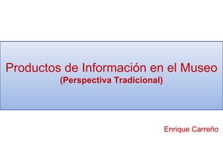 Productos de Información en el Museo
(Perspectiva Tradicional)
Enrique Carreño
 