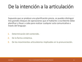 De la intención a la articulación
Supuesto que se produce una planificación previa, se pueden distinguir
tres grandes bloques de operaciones que el hablante o escribiente debe
planificar y llevar a cabo para realizar cualquier acto comunicativo a
través del lenguaje:
1. Determinación del contenido.
2. De la forma sintáctica.
3. De los movimientos articulatorios implicados en la pronunciación.
22/07/2020 M.SC. LIC. JAVIER MENDIETA PAZ PSICÓLOGO (MPGJ58-97) 11
 