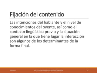 Fijación del contenido
Las intenciones del hablante y el nivel de
conocimientos del oyente, así como el
contexto lingüístico previo y la situación
general en la que tiene lugar la interacción
son algunos de los determinantes de la
forma final.
22/07/2020 M.SC. LIC. JAVIER MENDIETA PAZ PSICÓLOGO (MPGJ58-97) 15
 