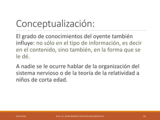 Conceptualización:
El grado de conocimientos del oyente también
influye: no sólo en el tipo de información, es decir
en el contenido, sino también, en la forma que se
le dé.
A nadie se le ocurre hablar de la organización del
sistema nervioso o de la teoría de la relatividad a
niños de corta edad.
22/07/2020 M.SC. LIC. JAVIER MENDIETA PAZ PSICÓLOGO (MPGJ58-97) 16
 