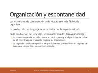 Organización y espontaneidad
Los materiales de comprensión de la lectura son más fáciles de
organizar.
La producción del lenguaje se caracteriza por la espontaneidad.
En la producción del lenguaje, se han utilizado dos tareas principales:
o La primera consiste en seleccionar un tópico para que el participante hable
de él, mientras una grabación registra su producción.
o La segunda consiste en pedir a los participantes que realicen un registro de
los errores cometidos durante un período.
22/07/2020 M.SC. LIC. JAVIER MENDIETA PAZ PSICÓLOGO (MPGJ58-97) 17
 