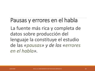 Pausas y errores en el habla
La fuente más rica y completa de
datos sobre producción del
lenguaje la constituye el estudio
de las «pausas» y de los «errores
en el habla».
22/07/2020 M.SC. LIC. JAVIER MENDIETA PAZ PSICÓLOGO (MPGJ58-97) 18
 