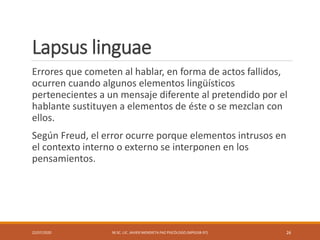 Lapsus linguae
Errores que cometen al hablar, en forma de actos fallidos,
ocurren cuando algunos elementos lingüísticos
pertenecientes a un mensaje diferente al pretendido por el
hablante sustituyen a elementos de éste o se mezclan con
ellos.
Según Freud, el error ocurre porque elementos intrusos en
el contexto interno o externo se interponen en los
pensamientos.
22/07/2020 M.SC. LIC. JAVIER MENDIETA PAZ PSICÓLOGO (MPGJ58-97) 26
 