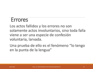 Errores
Los actos fallidos y los errores no son
solamente actos involuntarios, sino toda falla
viene a ser una especie de confesión
voluntaria, larvada.
Una prueba de ello es el fenómeno “lo tengo
en la punta de la lengua”
22/07/2020 M.SC. LIC. JAVIER MENDIETA PAZ PSICÓLOGO (MPGJ58-97) 27
 