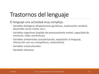Trastornos del lenguaje
El lenguaje una actividad muy compleja.
◦ Variables biológicas (disposiciones genéticas, maduración cerebral,
desarrollo senso-motor, etc.)
◦ Variables cognitivas (rapidez de procesamiento verbal, capacidad de
memoria, redes semánticas).
◦ Variables ambientales (escolarización, exposición al lenguaje,
interacción con sus compañeros, aislamiento).
◦ Variables socioculturales.
◦ Variables afectivas.
22/07/2020 M.SC. LIC. JAVIER MENDIETA PAZ PSICÓLOGO (MPGJ58-97) 28
 