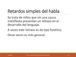 Retardos simples del habla
Se trata de niños que sin una causa
manifiesta presentan un retraso en el
desarrollo del lenguaje.
A veces este retraso es de tipo fonético.
Otras veces es más general.
22/07/2020 M.SC. LIC. JAVIER MENDIETA PAZ PSICÓLOGO (MPGJ58-97) 31
 