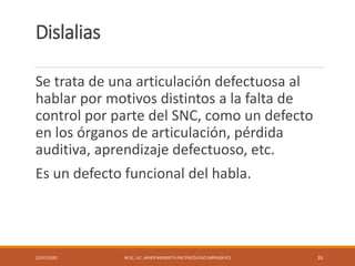 Dislalias
Se trata de una articulación defectuosa al
hablar por motivos distintos a la falta de
control por parte del SNC, como un defecto
en los órganos de articulación, pérdida
auditiva, aprendizaje defectuoso, etc.
Es un defecto funcional del habla.
22/07/2020 M.SC. LIC. JAVIER MENDIETA PAZ PSICÓLOGO (MPGJ58-97) 33
 