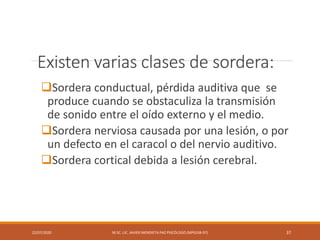 Existen varias clases de sordera:
Sordera conductual, pérdida auditiva que se
produce cuando se obstaculiza la transmisión
de sonido entre el oído externo y el medio.
Sordera nerviosa causada por una lesión, o por
un defecto en el caracol o del nervio auditivo.
Sordera cortical debida a lesión cerebral.
22/07/2020 M.SC. LIC. JAVIER MENDIETA PAZ PSICÓLOGO (MPGJ58-97) 37
 