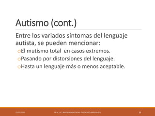 Autismo (cont.)
Entre los variados síntomas del lenguaje
autista, se pueden mencionar:
oEl mutismo total en casos extremos.
oPasando por distorsiones del lenguaje.
oHasta un lenguaje más o menos aceptable.
22/07/2020 M.SC. LIC. JAVIER MENDIETA PAZ PSICÓLOGO (MPGJ58-97) 39
 