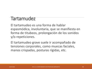 Tartamudez
El tartamudeo es una forma de hablar
espasmódica, involuntaria, que se manifiesta en
forma de titubeos, prolongación de los sonidos
y/o repeticiones.
El tartamudeo grave suele ir acompañado de
tensiones corporales, como muecas faciales,
manos crispadas, posturas rígidas, etc.
22/07/2020 M.SC. LIC. JAVIER MENDIETA PAZ PSICÓLOGO (MPGJ58-97) 40
 