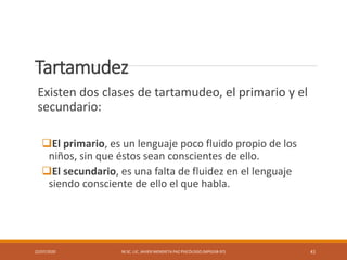 Tartamudez
Existen dos clases de tartamudeo, el primario y el
secundario:
El primario, es un lenguaje poco fluido propio de los
niños, sin que éstos sean conscientes de ello.
El secundario, es una falta de fluidez en el lenguaje
siendo consciente de ello el que habla.
22/07/2020 M.SC. LIC. JAVIER MENDIETA PAZ PSICÓLOGO (MPGJ58-97) 41
 