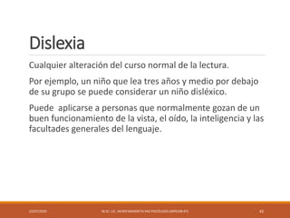 Dislexia
Cualquier alteración del curso normal de la lectura.
Por ejemplo, un niño que lea tres años y medio por debajo
de su grupo se puede considerar un niño disléxico.
Puede aplicarse a personas que normalmente gozan de un
buen funcionamiento de la vista, el oído, la inteligencia y las
facultades generales del lenguaje.
22/07/2020 M.SC. LIC. JAVIER MENDIETA PAZ PSICÓLOGO (MPGJ58-97) 42
 