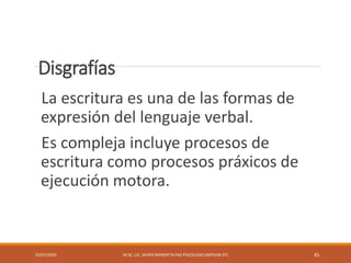 Disgrafías
La escritura es una de las formas de
expresión del lenguaje verbal.
Es compleja incluye procesos de
escritura como procesos práxicos de
ejecución motora.
22/07/2020 M.SC. LIC. JAVIER MENDIETA PAZ PSICÓLOGO (MPGJ58-97) 45
 