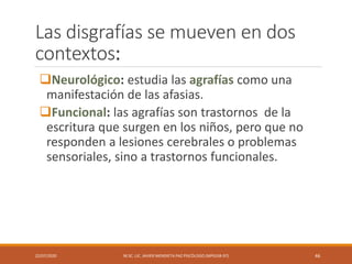 Las disgrafías se mueven en dos
contextos:
Neurológico: estudia las agrafías como una
manifestación de las afasias.
Funcional: las agrafías son trastornos de la
escritura que surgen en los niños, pero que no
responden a lesiones cerebrales o problemas
sensoriales, sino a trastornos funcionales.
22/07/2020 M.SC. LIC. JAVIER MENDIETA PAZ PSICÓLOGO (MPGJ58-97) 46
 