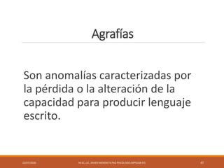 Agrafías
Son anomalías caracterizadas por
la pérdida o la alteración de la
capacidad para producir lenguaje
escrito.
22/07/2020 M.SC. LIC. JAVIER MENDIETA PAZ PSICÓLOGO (MPGJ58-97) 47
 