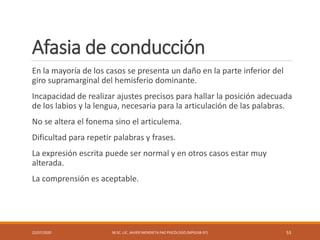 Afasia de conducción
En la mayoría de los casos se presenta un daño en la parte inferior del
giro supramarginal del hemisferio dominante.
Incapacidad de realizar ajustes precisos para hallar la posición adecuada
de los labios y la lengua, necesaria para la articulación de las palabras.
No se altera el fonema sino el articulema.
Dificultad para repetir palabras y frases.
La expresión escrita puede ser normal y en otros casos estar muy
alterada.
La comprensión es aceptable.
22/07/2020 M.SC. LIC. JAVIER MENDIETA PAZ PSICÓLOGO (MPGJ58-97) 53
 
