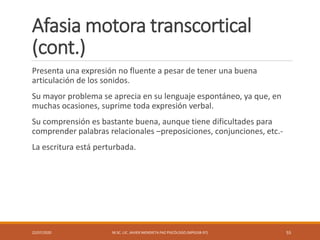 Afasia motora transcortical
(cont.)
Presenta una expresión no fluente a pesar de tener una buena
articulación de los sonidos.
Su mayor problema se aprecia en su lenguaje espontáneo, ya que, en
muchas ocasiones, suprime toda expresión verbal.
Su comprensión es bastante buena, aunque tiene dificultades para
comprender palabras relacionales –preposiciones, conjunciones, etc.-
La escritura está perturbada.
22/07/2020 M.SC. LIC. JAVIER MENDIETA PAZ PSICÓLOGO (MPGJ58-97) 55
 