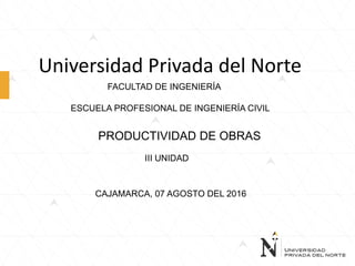 Universidad Privada del Norte
FACULTAD DE INGENIERÍA
ESCUELA PROFESIONAL DE INGENIERÍA CIVIL
PRODUCTIVIDAD DE OBRAS
III UNIDAD
CAJAMARCA, 07 AGOSTO DEL 2016
 