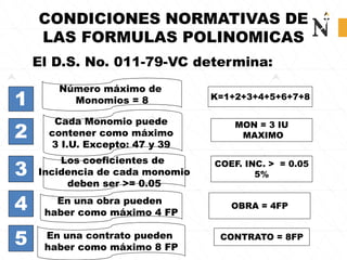 CONDICIONES NORMATIVAS DE
LAS FORMULAS POLINOMICAS
Número máximo de
Monomios = 8
Cada Monomio puede
contener como máximo
3 I.U. Excepto: 47 y 39
El D.S. No. 011-79-VC determina:
1
3
K=1+2+3+4+5+6+7+8
OBRA = 4FP
4
2
5
En una obra pueden
haber como máximo 4 FP
Los coeficientes de
Incidencia de cada monomio
deben ser >= 0.05
En una contrato pueden
haber como máximo 8 FP
MON = 3 IU
MAXIMO
COEF. INC. > = 0.05
5%
CONTRATO = 8FP
 