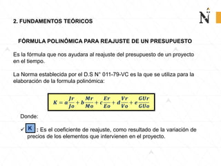 2. FUNDAMENTOS TEÓRICOS
FÓRMULA POLINÓMICA PARA REAJUSTE DE UN PRESUPUESTO
Es la fórmula que nos ayudara al reajuste del presupuesto de un proyecto
en el tiempo.
La Norma establecida por el D.S N° 011-79-VC es la que se utiliza para la
elaboración de la formula polinómica:
Donde:
 : Es el coeficiente de reajuste, como resultado de la variación de
precios de los elementos que intervienen en el proyecto.
K
 