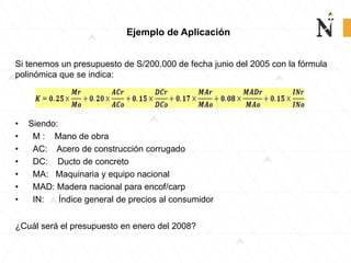 Ejemplo de Aplicación
Si tenemos un presupuesto de S/200.000 de fecha junio del 2005 con la fórmula
polinómica que se indica:
• Siendo:
• M : Mano de obra
• AC: Acero de construcción corrugado
• DC: Ducto de concreto
• MA: Maquinaria y equipo nacional
• MAD: Madera nacional para encof/carp
• IN: Índice general de precios al consumidor
¿Cuál será el presupuesto en enero del 2008?
 