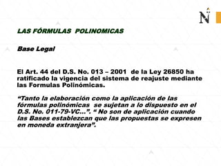 LAS FÓRMULAS POLINOMICAS
Base Legal
El Art. 44 del D.S. No. 013 – 2001 de la Ley 26850 ha
ratificado la vigencia del sistema de reajuste mediante
las Formulas Polinómicas.
“Tanto la elaboración como la aplicación de las
fórmulas polinómicas se sujetan a lo dispuesto en el
D.S. No. 011-79-VC...”. “ No son de aplicación cuando
las Bases establezcan que las propuestas se expresen
en moneda extranjera”.
 