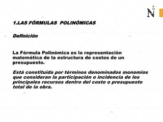 1.LAS FÓRMULAS POLINÓMICAS
Definición
La Fórmula Polinómica es la representación
matemática de la estructura de costos de un
presupuesto.
Está constituída por términos denominados monomios
que consideran la participación o incidencia de los
principales recursos dentro del costo o presupuesto
total de la obra.
 