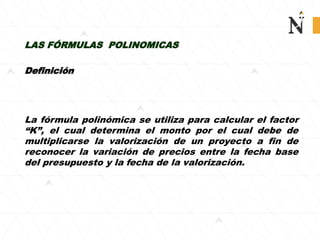 LAS FÓRMULAS POLINOMICAS
Definición
La fórmula polinómica se utiliza para calcular el factor
“K”, el cual determina el monto por el cual debe de
multiplicarse la valorización de un proyecto a fin de
reconocer la variación de precios entre la fecha base
del presupuesto y la fecha de la valorización.
 