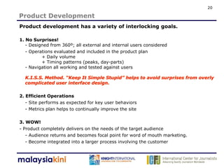 20

Product Development
Product development has a variety of interlocking goals.

1. No Surprises!
   - Designed from 360º; all external and internal users considered
   - Operations evaluated and included in the product plan
          + Daily volume
          + Timing patterns (peaks, day-parts)
   - Navigation all working and tested against users




2. Efficient Operations
   - Site performs as expected for key user behaviors
   - Metrics plan helps to continually improve the site

3. WOW!
- Product completely delivers on the needs of the target audience
   - Audience returns and becomes focal point for word of mouth marketing.
   - Become integrated into a larger process involving the customer
 