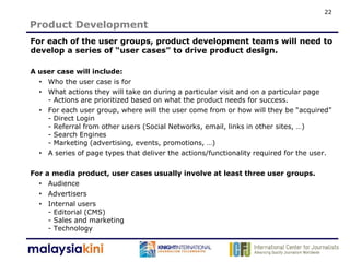 22

Product Development
For each of the user groups, product development teams will need to
develop a series of “user cases” to drive product design.

A user case will include:
  • Who the user case is for
  • What actions they will take on during a particular visit and on a particular page
    - Actions are prioritized based on what the product needs for success.
  • For each user group, where will the user come from or how will they be “acquired”
    - Direct Login
    - Referral from other users (Social Networks, email, links in other sites, …)
    - Search Engines
    - Marketing (advertising, events, promotions, …)
  • A series of page types that deliver the actions/functionality required for the user.

For   a media product, user cases usually involve at least three user groups.
  •    Audience
  •    Advertisers
  •    Internal users
       - Editorial (CMS)
       - Sales and marketing
       - Technology
 