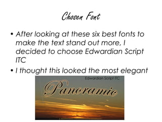 Chosen Font
• After looking at these six best fonts to
  make the text stand out more, I
  decided to choose Edwardian Script
  ITC
• I thought this looked the most elegant
 