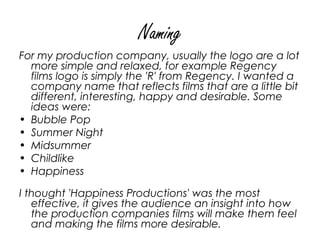 Naming
For my production company, usually the logo are a lot
  more simple and relaxed, for example Regency
  films logo is simply the 'R' from Regency. I wanted a
  company name that reflects films that are a little bit
  different, interesting, happy and desirable. Some
  ideas were:
• Bubble Pop
• Summer Night
• Midsummer
• Childlike
• Happiness

I thought 'Happiness Productions' was the most
   effective, it gives the audience an insight into how
   the production companies films will make them feel
   and making the films more desirable. 
 