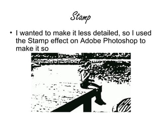 Stamp
• I wanted to make it less detailed, so I used
  the Stamp effect on Adobe Photoshop to
  make it so
 