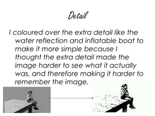 Detail
I coloured over the extra detail like the
   water reflection and inflatable boat to
   make it more simple because I
   thought the extra detail made the
   image harder to see what it actually
   was, and therefore making it harder to
   remember the image.
 