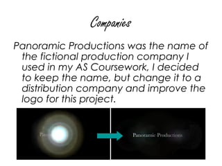 Companies
Panoramic Productions was the name of
 the fictional production company I
 used in my AS Coursework, I decided
 to keep the name, but change it to a
 distribution company and improve the
 logo for this project.
 