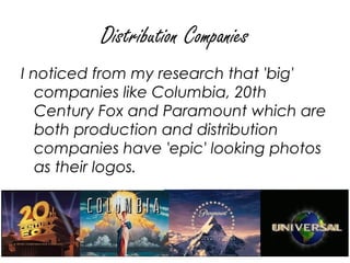 Distribution Companies
I noticed from my research that 'big'
   companies like Columbia, 20th
   Century Fox and Paramount which are
   both production and distribution
   companies have 'epic' looking photos
   as their logos.
 
