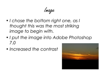 Image
• I chose the bottom right one, as I
  thought this was the most striking
  image to begin with.
• I put the image into Adobe Photoshop
  7.0
• Increased the contrast
 