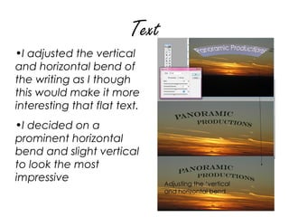 Text
•I adjusted the vertical
and horizontal bend of
the writing as I though
this would make it more
interesting that flat text.
•I decided on a
prominent horizontal
bend and slight vertical
to look the most
impressive
 