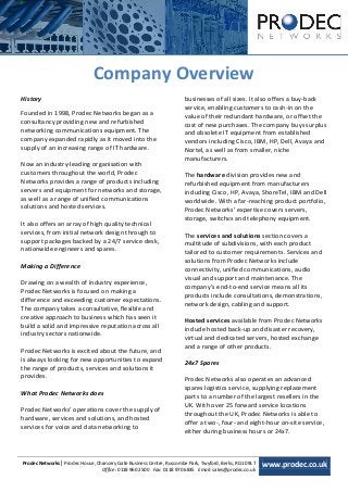 [Type text]




                              Company Overview
History                                                               businesses of all sizes. It also offers a buy-back
                                                                      service, enabling customers to cash-in on the
Founded in 1998, Prodec Networks began as a                           value of their redundant hardware, or offset the
consultancy providing new and refurbished                             cost of new purchases. The company buys surplus
networking communications equipment. The                              and obsolete IT equipment from established
company expanded rapidly as it moved into the                         vendors including Cisco, IBM, HP, Dell, Avaya and
supply of an increasing range of IT hardware.                         Nortel, as well as from smaller, niche
                                                                      manufacturers.
Now an industry-leading organisation with
customers throughout the world, Prodec                                The hardware division provides new and
Networks provides a range of products including                       refurbished equipment from manufacturers
servers and equipment for networks and storage,                       including Cisco, HP, Avaya, ShoreTel, IBM and Dell
as well as a range of unified communications                          worldwide. With a far-reaching product portfolio,
solutions and hosted services.                                        Prodec Networks’ expertise covers servers,
                                                                      storage, switches and telephony equipment.
It also offers an array of high quality technical
services, from initial network design through to                      The services and solutions section covers a
support packages backed by a 24/7 service desk,                       multitude of subdivisions, with each product
nationwide engineers and spares.                                      tailored to customer requirements. Services and
                                                                      solutions from Prodec Networks include
Making a Difference                                                   connectivity, unified communications, audio
                                                                      visual and support and maintenance. The
Drawing on a wealth of industry experience,
                                                                      company’s end-to-end service means all its
Prodec Networks is focused on making a
                                                                      products include consultations, demonstrations,
difference and exceeding customer expectations.
                                                                      network design, cabling and support.
The company takes a consultative, flexible and
creative approach to business which has seen it                       Hosted services available from Prodec Networks
build a solid and impressive reputation across all                    include hosted back-up and disaster recovery,
industry sectors nationwide.
                                                                      virtual and dedicated servers, hosted exchange
                                                                      and a range of other products.
Prodec Networks is excited about the future, and
is always looking for new opportunities to expand                     24x7 Spares
the range of products, services and solutions it
provides.                                                             Prodec Networks also operates an advanced
                                                                      spares logistics service, supplying replacement
What Prodec Networks does
                                                                      parts to a number of the largest resellers in the
                                                                      UK. With over 25 forward service locations
Prodec Networks’ operations cover the supply of
                                                                      throughout the UK, Prodec Networks is able to
hardware, services and solutions, and hosted
                                                                      offer a two-, four- and eight-hour on-site service,
services for voice and data networking to
                                                                      either during business hours or 24x7.



Prodec Networks| Prodec House, Chancery Gate Business Centre, Ruscombe Park, Twyford, Berks, RG10 9LT   www.prodec.co.uk
                                 Office: 0118 960 2500 Fax: 0118 970 6835 Email: sales@prodec.co.uk
 