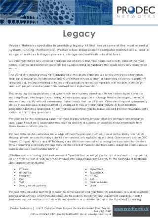 [Type text]




                                           Legacy
Prodec Networks specialise in providing legacy kit that keeps some of the most essential
systems running. Furthermore, Prodec offers independent computer maintenance, and a
range of services for legacy servers, storage and network infrastructures.

Most manufacturers now consider hardware out of date within three years, but in truth, some of the most
critical business applications in our world today, are running on hardware that could be twenty years old or
more.

The world of technology may have advanced at the desktop and mobile level but the core information
that Banks, Insurance, Health service and Government rely on, is often, still delivered on software platforms
decades old. The implemented software and applications are not compatible with modern technology,
and such projects can be years from conception to implementation.

Replacing legacy applications and systems with new systems based on different technologies is one the
most significant challenges faced today. As enterprises upgrade or change their technologies, they must
ensure compatibility with old systems and data formats that are still in use. Obsolete computer systems may
still be in use because its data cannot be changed to newer or standard formats, or its application
programs cannot be upgraded. An information system that may be based on outdated technologies, but is
critical in day-to-day operations.

Provisioning for the continuing support of these legacy systems by cost-effective computer maintenance
and support solutions is essential for the ongoing delivery of business efficiencies and performance from
these business critical systems.

Prodec Networks has extensive knowledge of the HP legacy product set, as well as the ability to refurbish
this equipment, ensures that any older kit is enhanced, or is replaced as required. Older servers such as DEC
Vaxes, Compaq Alpha’s and HP 9000 range are still in use – and often sourcing the associated hardware is
time consuming and costly. Prodec Networks has stock of memory, motherboards, daughter boards, power
supplies to keep your systems running.

Whether you are running the latest version of OpenVMS on an Integrity server, an older version on an Alpha,
or a very old version of VMS on a VAX, Prodec offer support and consultancy for the full range of hardware
and applications including:

   •   Proliant,                                              •   OpenVMS,
   •   HP Alpha,                                              •   Tru64 UNIX,
   •   Integrity,                                             •   HP-UX,
   •   Dec                                                    •   AIX,
   •   VAX                                                    •   Oracle Solaris,
   •   Storageworks systems.                                  •   Linux

Prodec Networks offer technical excellence in the support and maintenance packages, as well as specialist
professional services, which include computer relocation, installation and equipment upgrades. Prodec
Networks support services can help with any questions or problems related to the OpenVMS operating


Prodec Networks | Unit 5, Chancery Gate Business Centre, Ruscombe Park, Twyford,       www.prodec.co.uk
                                                                     Berks, RG10 9LT
                Office: 0118 960 2500 Fax: 0118 970 6835 Email: sales@prodec.co.uk
 