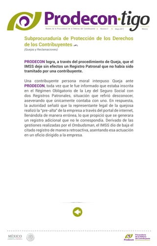 Boletín de la Procuraduría de la Defensa del Contribuyente MéxicoMayo 2017Número 5
Procuraduría
de la Defensa
del Contribuyente
Subprocuraduría de Protección de los Derechos
de los Contribuyentes
(Quejas y Reclamaciones)
PRODECON logra, a través del procedimiento de Queja, que el
IMSS deje sin efectos un Registro Patronal que no había sido
tramitado por una contribuyente.
Una contribuyente persona moral interpuso Queja ante
PRODECON, toda vez que le fue informado que estaba inscrita
en el Régimen Obligatorio de la Ley del Seguro Social con
dos Registros Patronales, situación que refirió desconocer,
aseverando que únicamente contaba con uno. En respuesta,
la autoridad señaló que la representante legal de la quejosa
realizó la “pre-alta” de la empresa a través del portal de internet,
llenándola de manera errónea, lo que propició que se generara
un registro adicional que no le correspondía. Derivado de las
gestiones realizadas por el Ombudsman, el IMSS dio de baja el
citado registro de manera retroactiva, asentando esa actuación
en un oficio dirigido a la empresa.
 