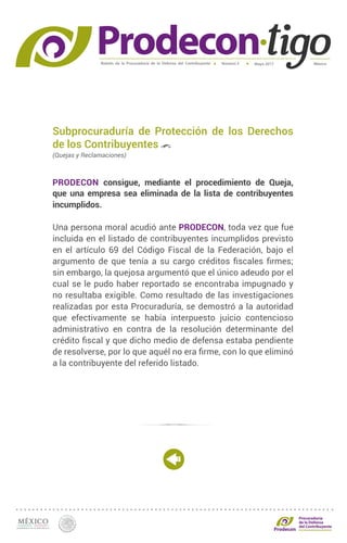 Boletín de la Procuraduría de la Defensa del Contribuyente MéxicoMayo 2017Número 5
Procuraduría
de la Defensa
del Contribuyente
Subprocuraduría de Protección de los Derechos
de los Contribuyentes
(Quejas y Reclamaciones)
PRODECON consigue, mediante el procedimiento de Queja,
que una empresa sea eliminada de la lista de contribuyentes
incumplidos.
Una persona moral acudió ante PRODECON, toda vez que fue
incluida en el listado de contribuyentes incumplidos previsto
en el artículo 69 del Código Fiscal de la Federación, bajo el
argumento de que tenía a su cargo créditos fiscales firmes;
sin embargo, la quejosa argumentó que el único adeudo por el
cual se le pudo haber reportado se encontraba impugnado y
no resultaba exigible. Como resultado de las investigaciones
realizadas por esta Procuraduría, se demostró a la autoridad
que efectivamente se había interpuesto juicio contencioso
administrativo en contra de la resolución determinante del
crédito fiscal y que dicho medio de defensa estaba pendiente
de resolverse, por lo que aquél no era firme, con lo que eliminó
a la contribuyente del referido listado.
 