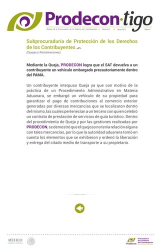 Boletín de la Procuraduría de la Defensa del Contribuyente MéxicoMayo 2017Número 5
Procuraduría
de la Defensa
del Contribuyente
Subprocuraduría de Protección de los Derechos
de los Contribuyentes
(Quejas y Reclamaciones)
Mediante la Queja, PRODECON logra que el SAT devuelva a un
contribuyente un vehículo embargado precautoriamente dentro
del PAMA.
Un contribuyente interpuso Queja ya que con motivo de la
práctica de un Procedimiento Administrativo en Materia
Aduanara, se embargó un vehículo de su propiedad para
garantizar el pago de contribuciones al comercio exterior
generadas por diversas mercancías que se localizaron dentro
delmismo,lascualespertenecíanaunterceroconquiencelebró
un contrato de prestación de servicios de guía turístico. Dentro
del procedimiento de Queja y por las gestiones realizadas por
PRODECON,sedemostróqueelquejosonoteníarelaciónalguna
con tales mercancías, por lo que la autoridad aduanera tomó en
cuenta los elementos que se exhibieron y ordenó la liberación
y entrega del citado medio de transporte a su propietario.
 